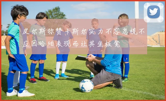 皮尔斯称赞卡斯尔实力不容忽视不应因哈珀表现而让其坐板凳