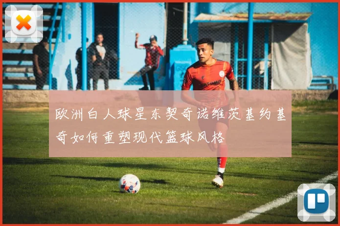 欧洲白人球星东契奇诺维茨基约基奇如何重塑现代篮球风格