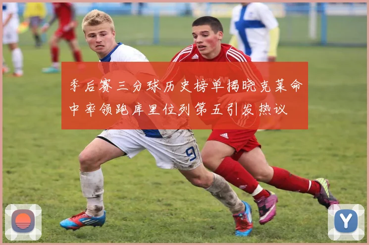 季后赛三分球历史榜单揭晓克莱命中率领跑库里位列第五引发热议