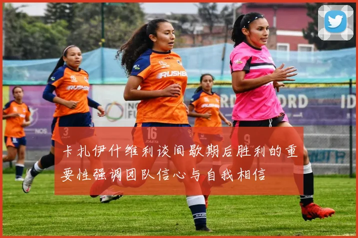 卡扎伊什维利谈间歇期后胜利的重要性强调团队信心与自我相信