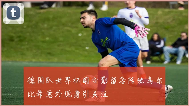 德国队世界杯前合影留念陪练乌尔比希意外现身引关注
