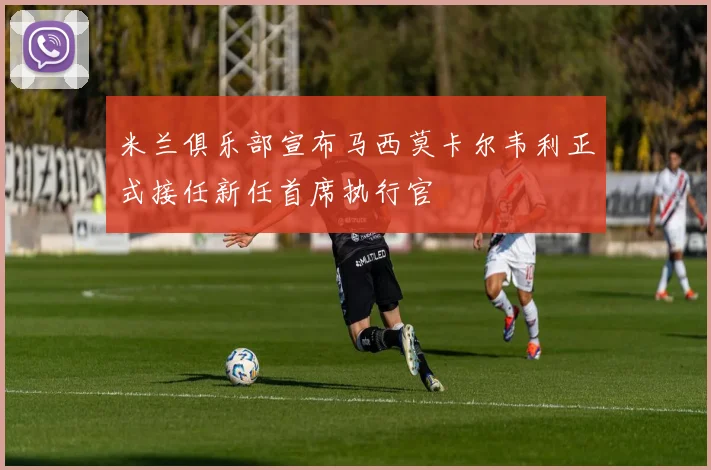 米兰俱乐部宣布马西莫卡尔韦利正式接任新任首席执行官