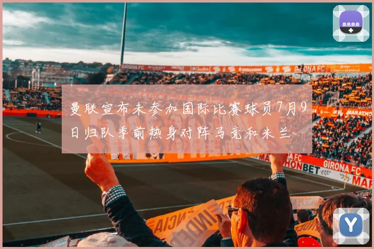 曼联宣布未参加国际比赛球员7月9日归队季前热身对阵马竞和米兰