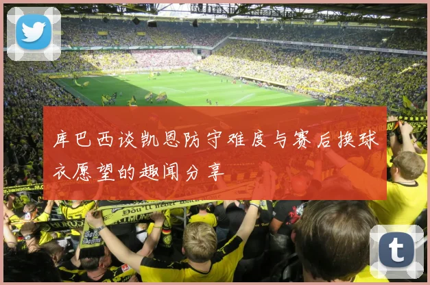 库巴西谈凯恩防守难度与赛后换球衣愿望的趣闻分享