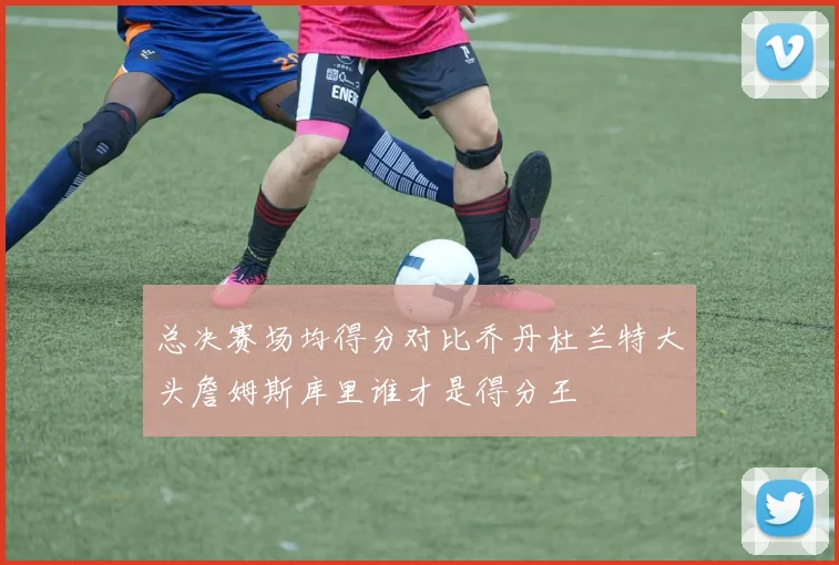 总决赛场均得分对比乔丹杜兰特大头詹姆斯库里谁才是得分王