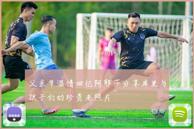父亲节温情回忆阿耶莎分享库里与孩子们的珍贵老照片