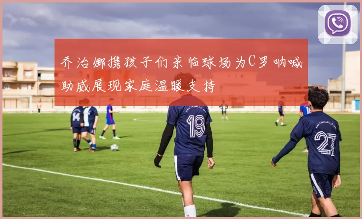 乔治娜携孩子们亲临球场为C罗呐喊助威展现家庭温暖支持