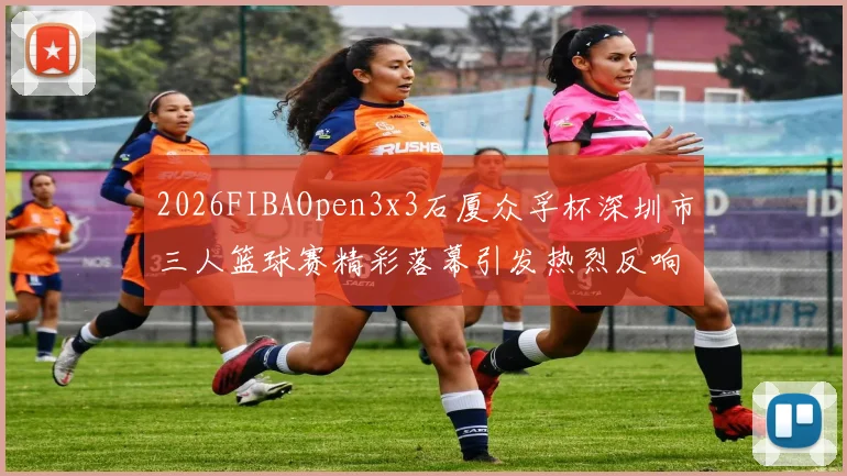 2026FIBAOpen3x3石厦众孚杯深圳市三人篮球赛精彩落幕引发热烈反响