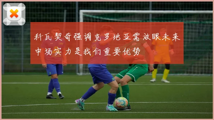 科瓦契奇强调克罗地亚需放眼未来中场实力是我们重要优势